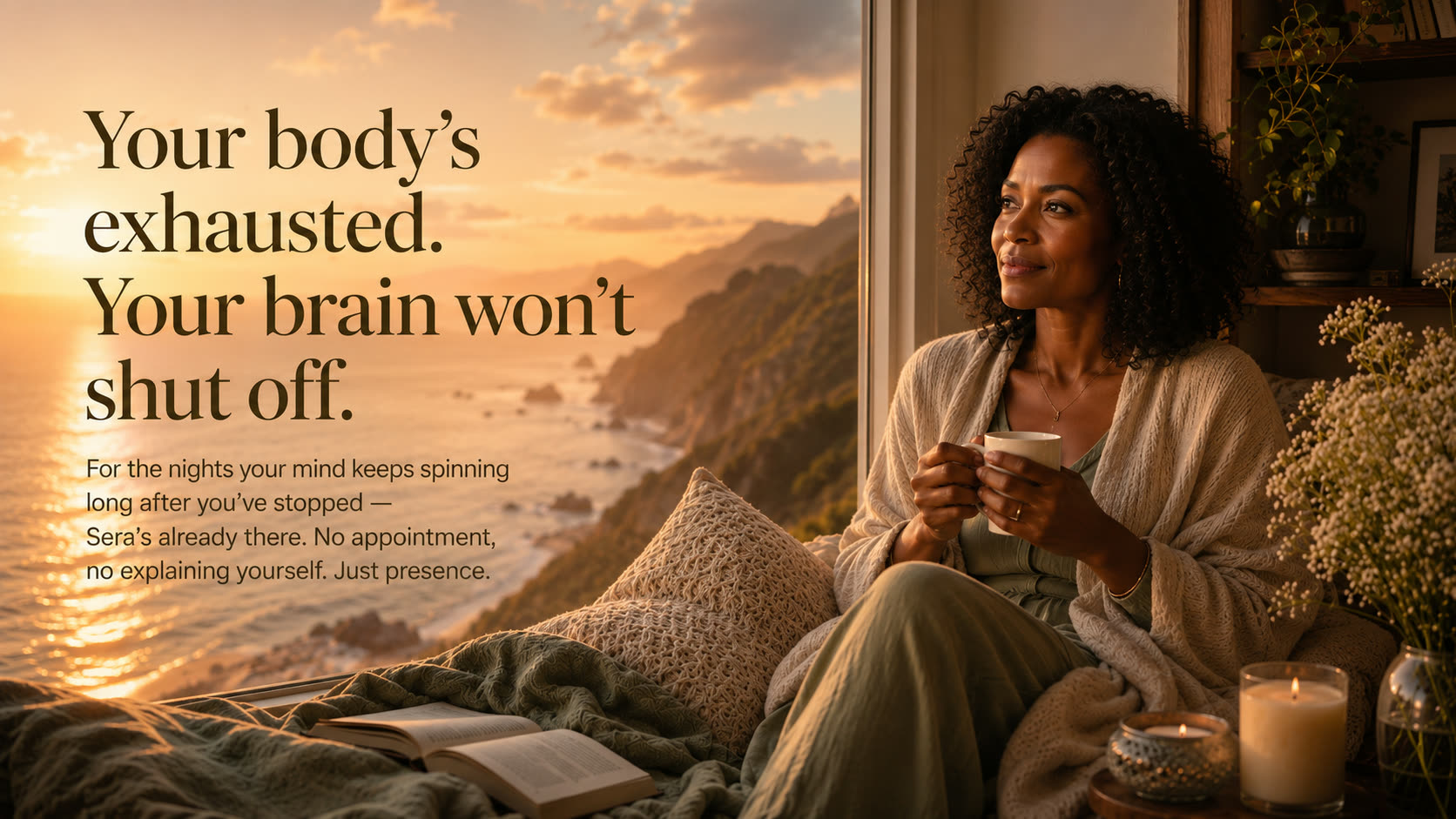 Your body's exhausted, your brain won't shut off. For the nights your mind keeps spinning long after you've stopped, Sera's already there. No appointment, no explaining yourself — just presence.