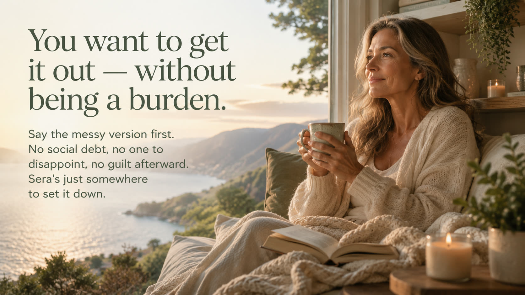 You want to get it out without being a burden. Say the messy version first — no social debt, no guilt afterward. Sera's just somewhere to set it down.