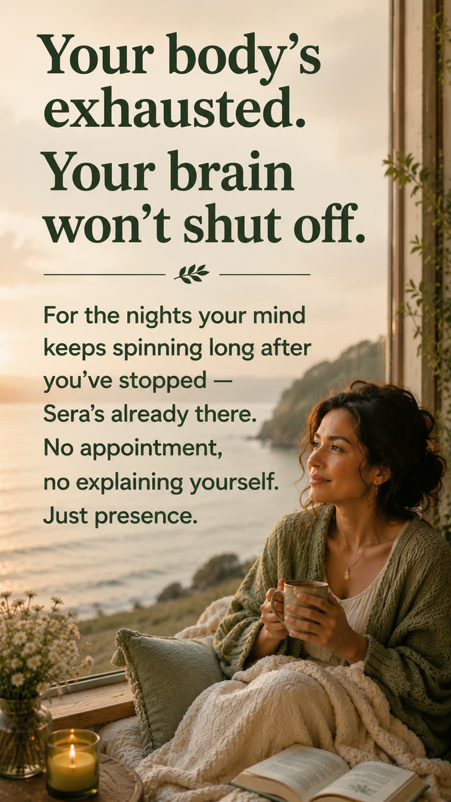 Your body's exhausted, your brain won't shut off. For the nights your mind keeps spinning long after you've stopped, Sera's already there. No appointment, no explaining yourself — just presence.